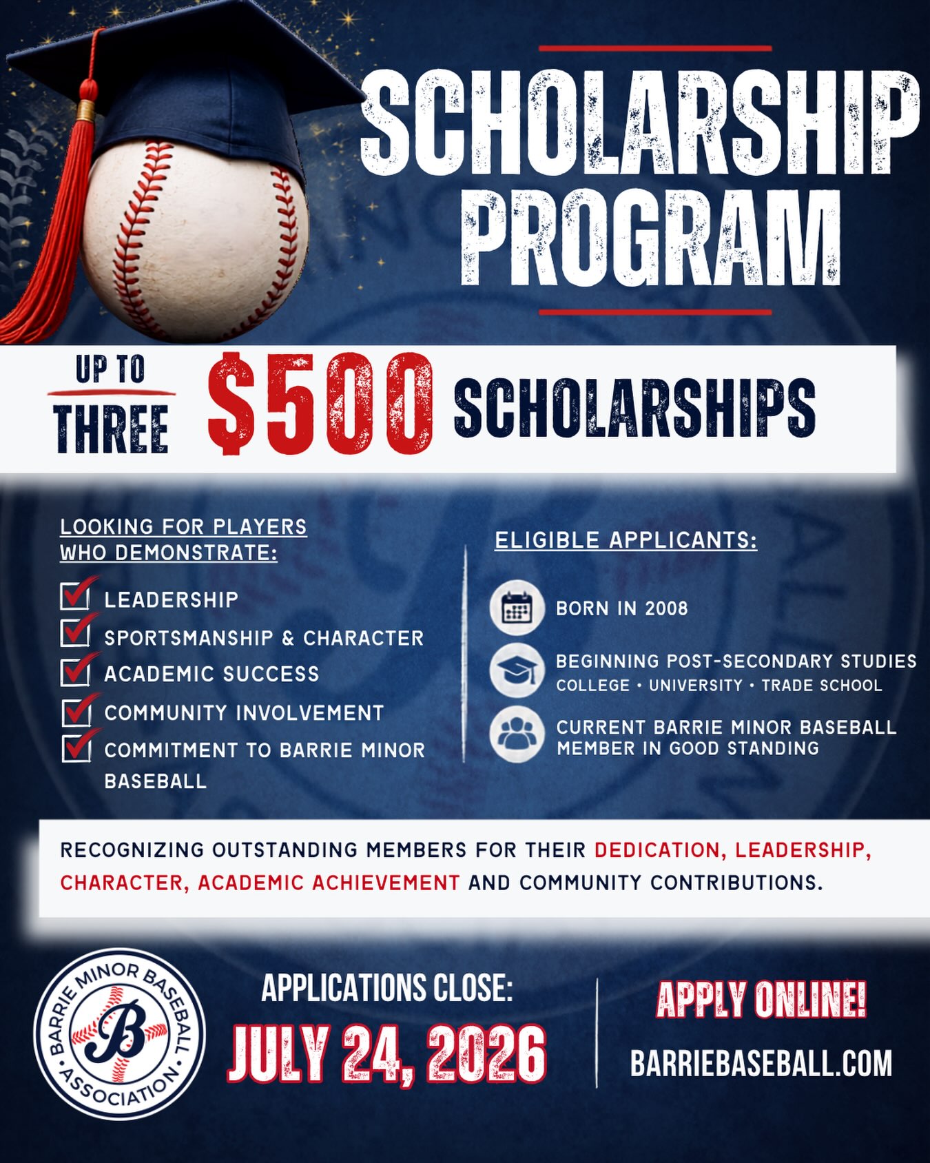 🎓 Barrie Minor Baseball Scholarship Program

Barrie Minor Baseball is proud to once again offer scholarship opportunities to recognize some of the incredible young people who make our association so special.

For the 2025/2026 school year, up to three $500 scholarships will be awarded to deserving members who have demonstrated outstanding dedication both on and off the field.

We’re looking for applicants who embody the values of Barrie Minor Baseball through:
✔ Leadership
✔ Strong character and sportsmanship
✔ Academic achievement
✔ Community involvement
✔ Commitment to Barrie Minor Baseball

Who is eligible?

Applicants must:
• Be born in 2008
• Be beginning post-secondary studies at an accredited college, university, or trade school
• Start their program any time after graduating in 2026, and no later than September 2027
• Be a current Barrie Minor Baseball member in good standing (including House League, Select, Rep, coaches, or umpires)
• Have demonstrated meaningful involvement with Barrie Minor Baseball

Scholarship Details

• Up to three scholarships valued at $500 each
• Funds will be paid directly to the recipient’s post-secondary institution upon confirmation of enrollment

How to Apply

Complete the online application (barriebaseball.com - About Us - Scholarships) and take the time to tell us about your involvement with Barrie Minor Baseball, your volunteer experience, community involvement, leadership, and accomplishments.

📅 Application Deadline: July 24, 2026

Recipients will be notified in early to mid-August 2026.

This is a chance to be recognized for everything you’ve contributed both on and off the baseball field. We encourage all eligible members to apply and share the impact you’ve made within our association and the community.

Good luck to all of our applicants!